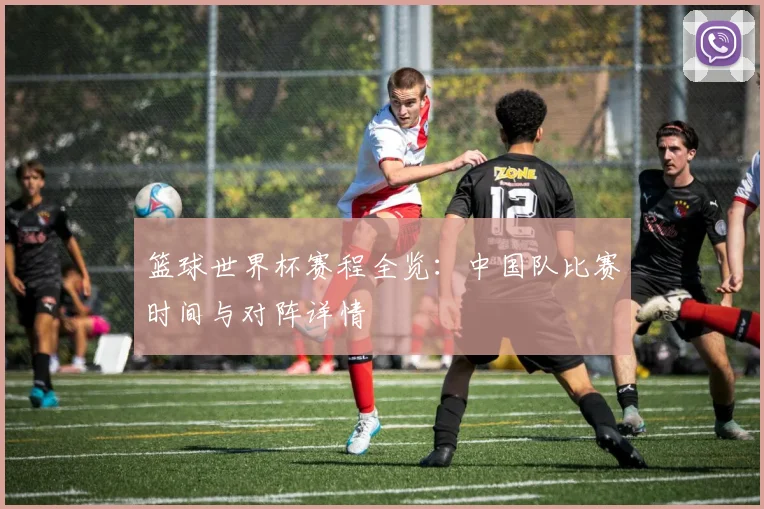篮球世界杯赛程全览：中国队比赛时间与对阵详情