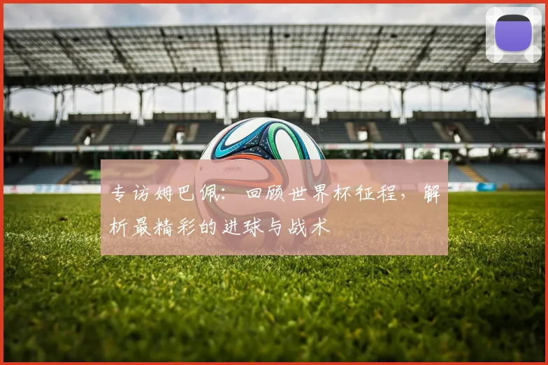 专访姆巴佩：回顾世界杯征程，解析最精彩的进球与战术