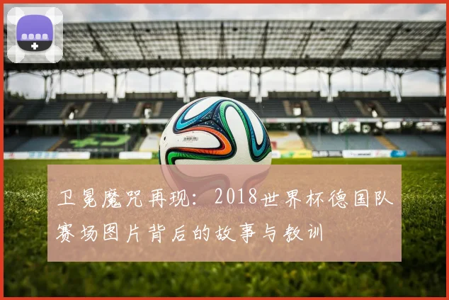 卫冕魔咒再现：2018世界杯德国队赛场图片背后的故事与教训
