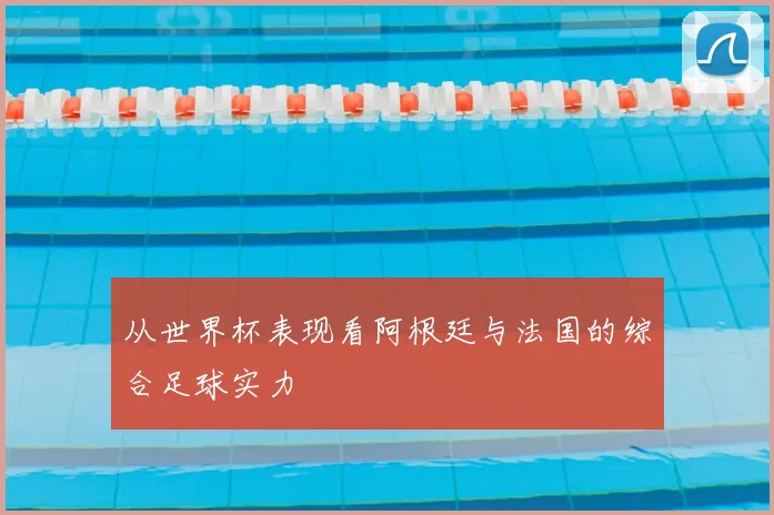 从世界杯表现看阿根廷与法国的综合足球实力