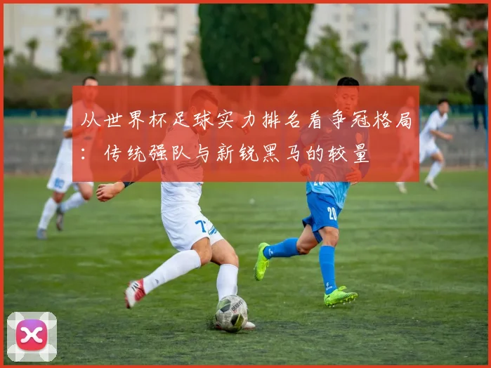 从世界杯足球实力排名看争冠格局：传统强队与新锐黑马的较量