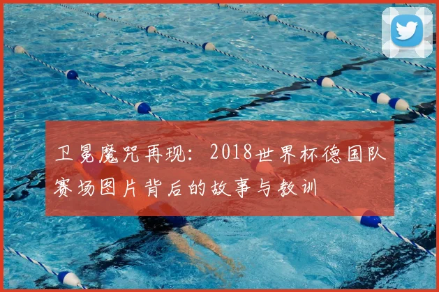 卫冕魔咒再现：2018世界杯德国队赛场图片背后的故事与教训