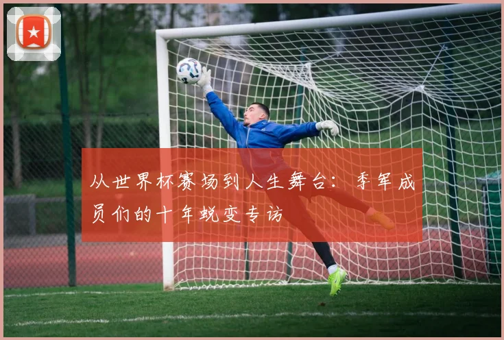 从世界杯赛场到人生舞台：季军成员们的十年蜕变专访