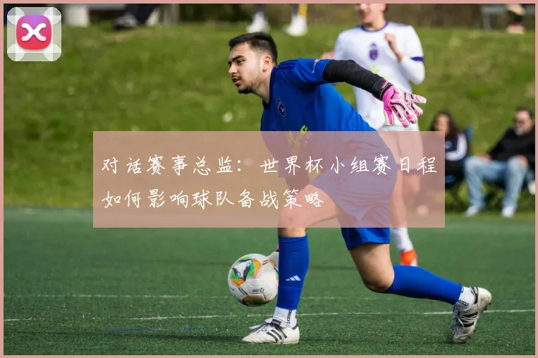 对话赛事总监:世界杯小组赛日程如何影响球队备战策略
