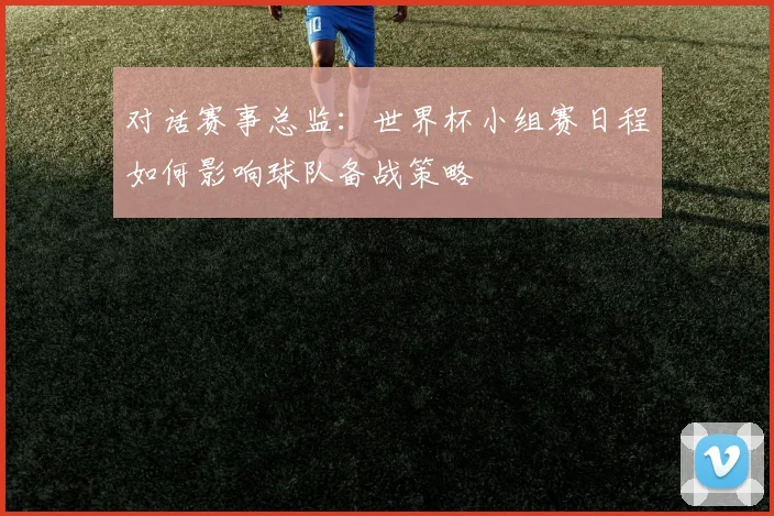 对话赛事总监:世界杯小组赛日程如何影响球队备战策略