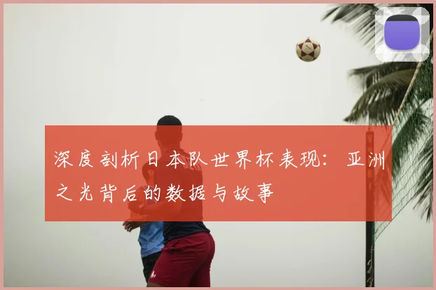 深度剖析日本队世界杯表现：亚洲之光背后的数据与故事