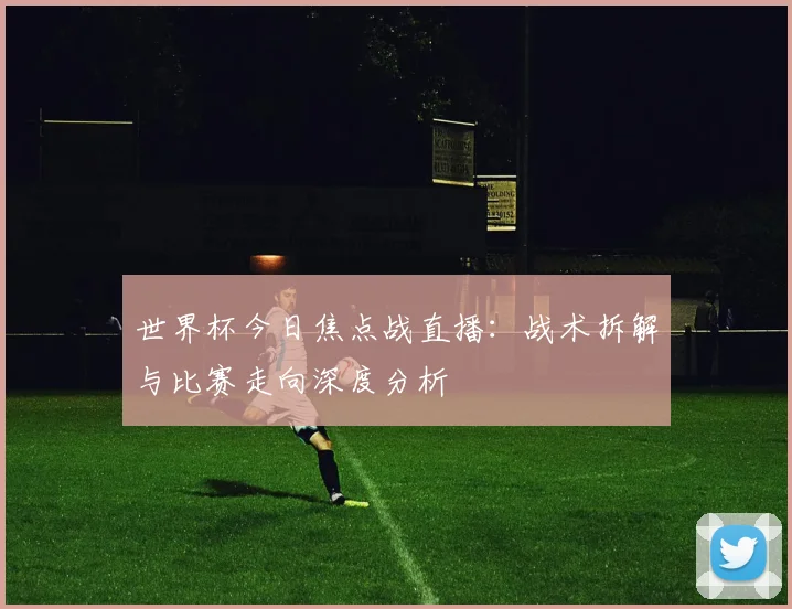 世界杯今日焦点战直播：战术拆解与比赛走向深度分析
