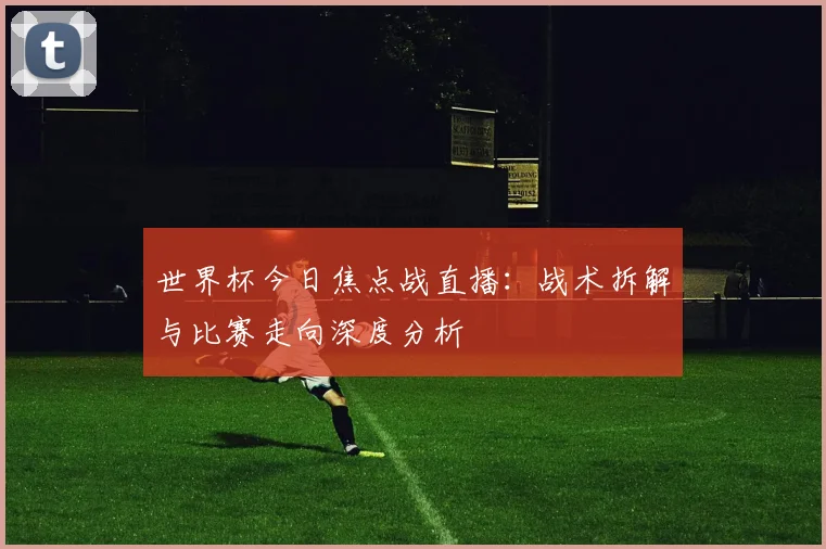 世界杯今日焦点战直播：战术拆解与比赛走向深度分析